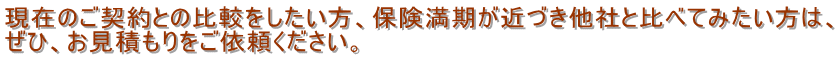 現在のご契約との比較をしたい方、保険満期が近づき他社と比べてみたい方は、 ぜひ、お見積もりをご依頼ください。